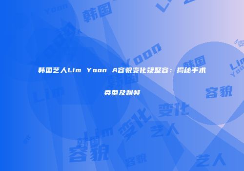 韩国艺人Lim Yoon A容貌变化疑整容：揭秘手术类型及利弊