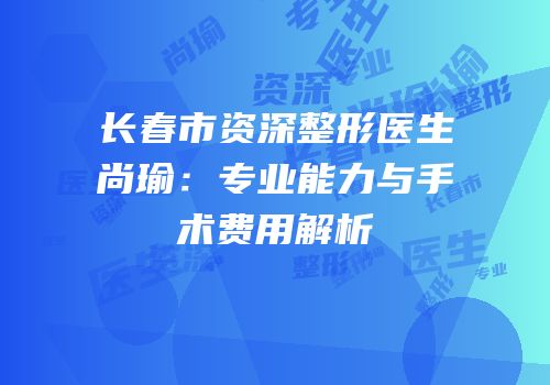 长春市资深整形医生尚瑜：专业能力与手术费用解析