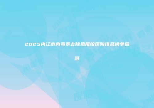 2025内江市肉毒素去除鱼尾纹医院排名榜单揭晓