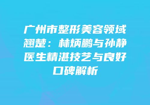 广州市整形美容领域翘楚：林炳鹏与孙静医生精湛技艺与良好口碑解析