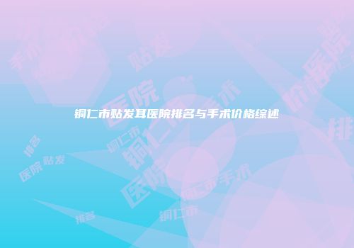 铜仁市贴发耳医院排名与手术价格综述