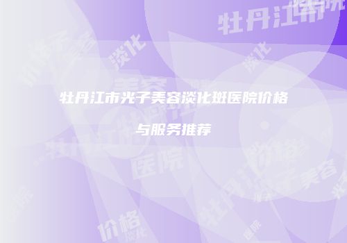 牡丹江市光子美容淡化斑医院价格与服务推荐