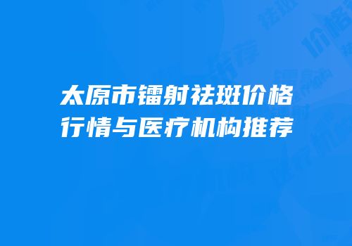 太原市镭射祛斑价格行情与医疗机构推荐