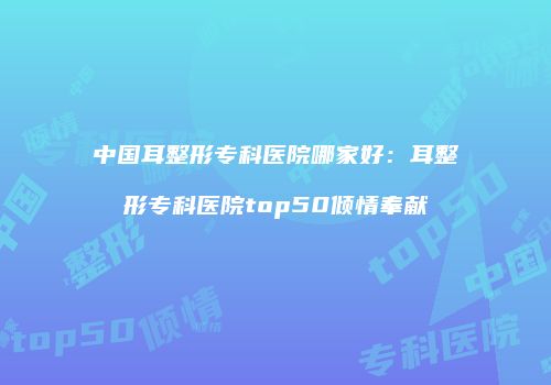 中国耳整形专科医院哪家好：耳整形专科医院top50倾情奉献