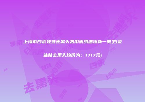 上海市白瓷娃娃去黑头费用表明细爆新一览(白瓷娃娃去黑头均价为：1717元)