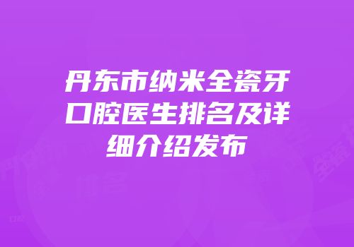 丹东市纳米全瓷牙口腔医生排名及详细介绍发布