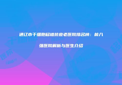 通辽市干细胞移植抗衰老医院排名榜：前八强医院解析与医生介绍