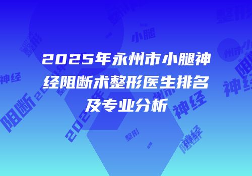 2025年永州市小腿神经阻断术整形医生排名及专业分析