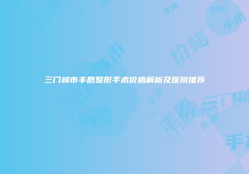 三门峡市丰唇整形手术价格解析及医院推荐