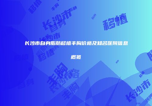 长沙市自身脂肪移植丰胸价格及知名医院信息概览