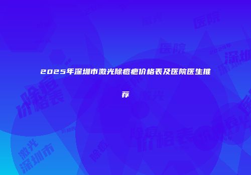 2025年深圳市激光除痘疤价格表及医院医生推荐