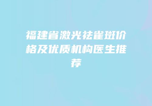 福建省激光祛雀斑价格及优质机构医生推荐