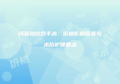 河源鼻综合手术：价格影响因素与术后护理要点