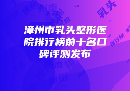 漳州市乳头整形医院排行榜前十名口碑评测发布