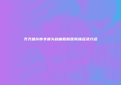 齐齐哈尔市丰额头自体脂肪医院排名及介绍