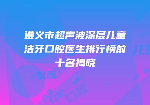 遵义市超声波深层儿童洁牙口腔医生排行榜前十名揭晓
