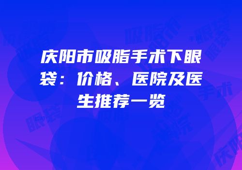 庆阳市吸脂手术下眼袋：价格、医院及医生推荐一览