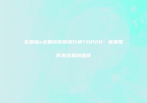 全国维e去眼袋医院排行榜TOP20：优质整形美容机构推荐