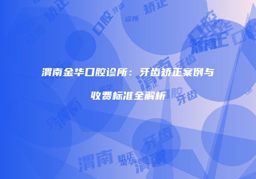渭南金华口腔诊所：牙齿矫正案例与收费标准全解析
