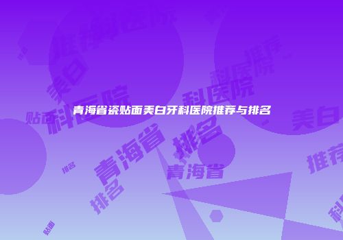 青海省瓷贴面美白牙科医院推荐与排名