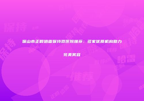 保山市正畸哈雷保持器医院推荐：多家优质机构助力完美笑容