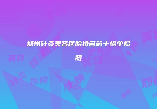 郑州针灸美容医院排名前十榜单揭晓