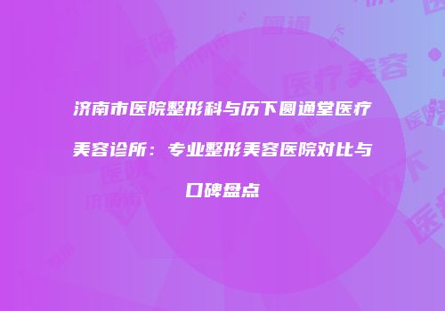 济南市医院整形科与历下圆通堂医疗美容诊所：专业整形美容医院对比与口碑盘点