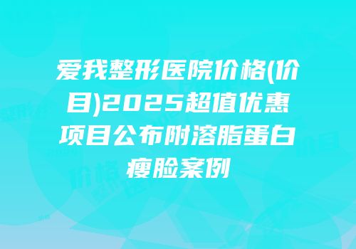 爱我整形医院价格(价目)2025超值优惠项目公布附溶脂蛋白瘦脸案例