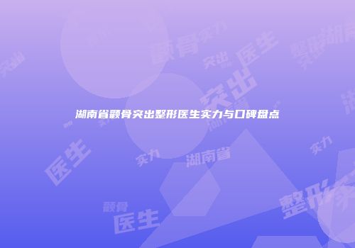 湖南省颧骨突出整形医生实力与口碑盘点