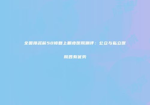 全国排名前50修复上眼皮医院测评：公立与私立医院各有优势