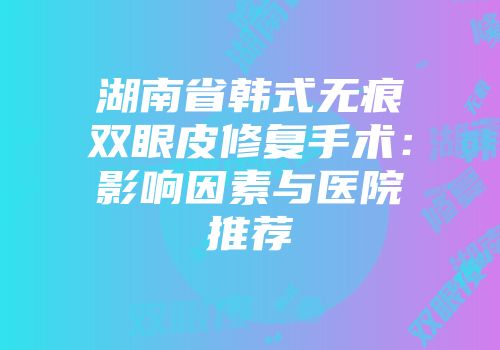 湖南省韩式无痕双眼皮修复手术：影响因素与医院推荐