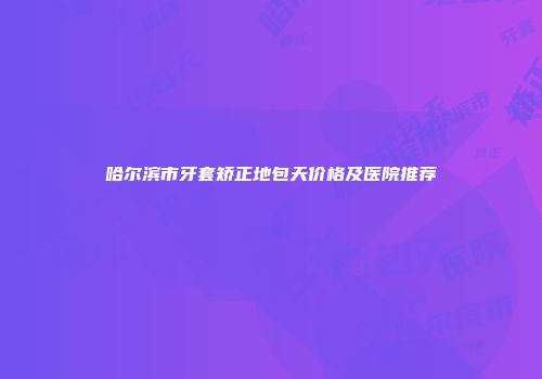 哈尔滨市牙套矫正地包天价格及医院推荐