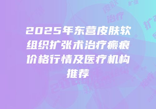 2025年东营皮肤软组织扩张术治疗瘢痕价格行情及医疗机构推荐