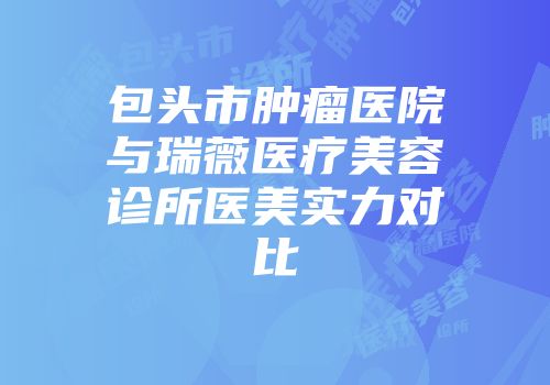 包头市肿瘤医院与瑞薇医疗美容诊所医美实力对比