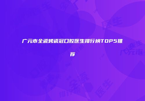广元市全瓷烤瓷冠口腔医生排行榜TOP5推荐