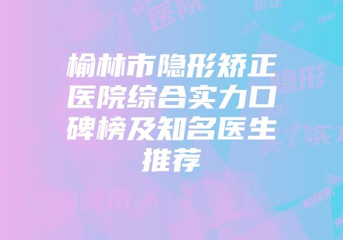 榆林市隐形矫正医院综合实力口碑榜及知名医生推荐