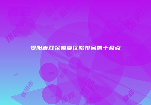 贵阳市耳朵修复医院排名前十盘点