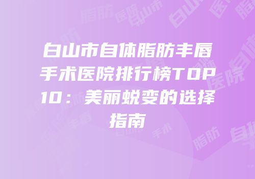 白山市自体脂肪丰唇手术医院排行榜TOP10：美丽蜕变的选择指南
