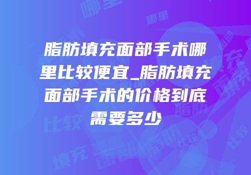 脂肪填充面部手术哪里比较便宜_脂肪填充面部手术的价格到底需要多少