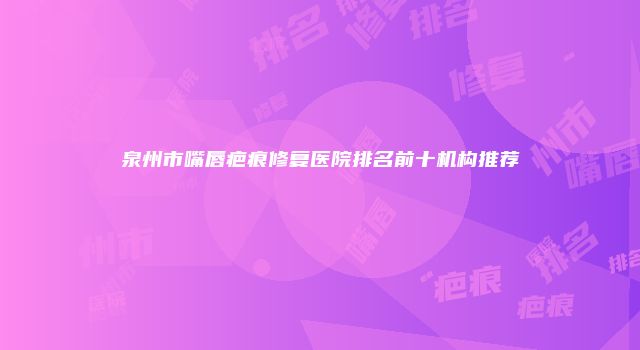 泉州市嘴唇疤痕修复医院排名前十机构推荐