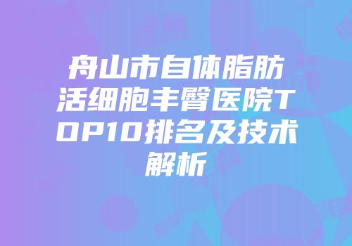 舟山市自体脂肪活细胞丰臀医院TOP10排名及技术解析