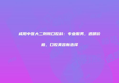 咸阳中医大二附院口腔科：专业服务，透明价格，口腔美容新选择