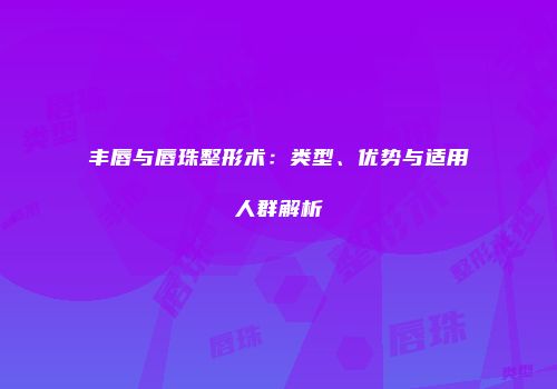 丰唇与唇珠整形术：类型、优势与适用人群解析