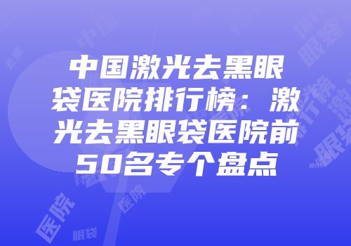 中国激光去黑眼袋医院排行榜：激光去黑眼袋医院前50名专个盘点