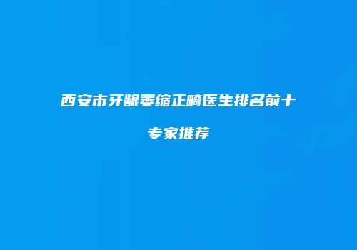 西安市牙龈萎缩正畸医生排名前十专家推荐