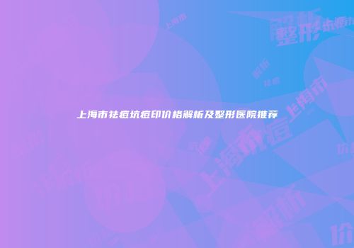 上海市祛痘坑痘印价格解析及整形医院推荐