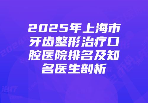 2025年上海市牙齿整形治疗口腔医院排名及知名医生剖析
