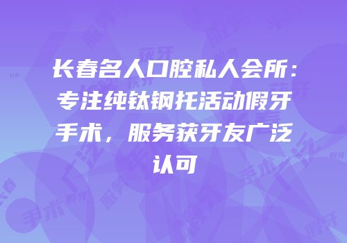 长春名人口腔私人会所：专注纯钛钢托活动假牙手术，服务获牙友广泛认可