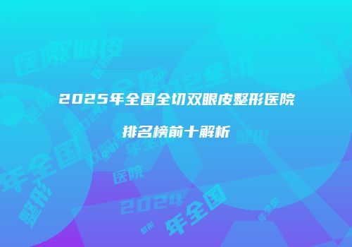 2025年全国全切双眼皮整形医院排名榜前十解析