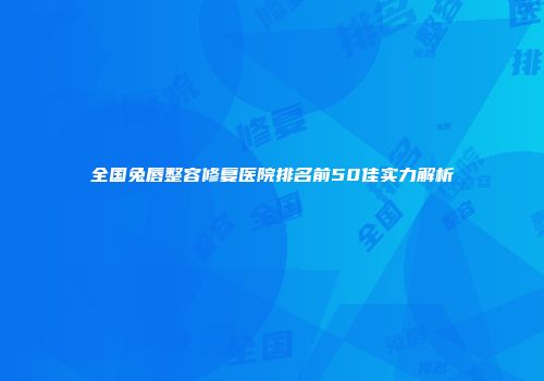 全国兔唇整容修复医院排名前50佳实力解析